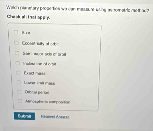 Which planetary properties we can measure using astrometric method?
Chack all that apply.
Size
Eccentricity of orbit
Semimajor axis of orbit
Inclination of orbit
Exact mass
Lower limit mass
Orbital period
Atmospheric composition
Submit Request Answer