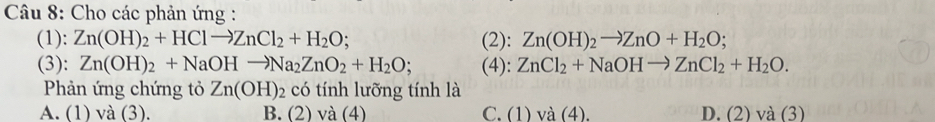 Cho các phản ứng :
(1): Zn(OH)_2+HClto ZnCl_2+H_2O; (2): Zn(OH)_2to ZnO+H_2O; 
(3): Zn(OH)_2+NaOHto Na_2ZnO_2+H_2O; (4): ZnCl_2+NaOHto ZnCl_2+H_2O. 
Phản ứng chứng tỏ Zn(OH)_2 có tính lưỡng tính là
A. (1) và (3). B. (2) và (4) C. (1) và (4). D. (2) và (3)