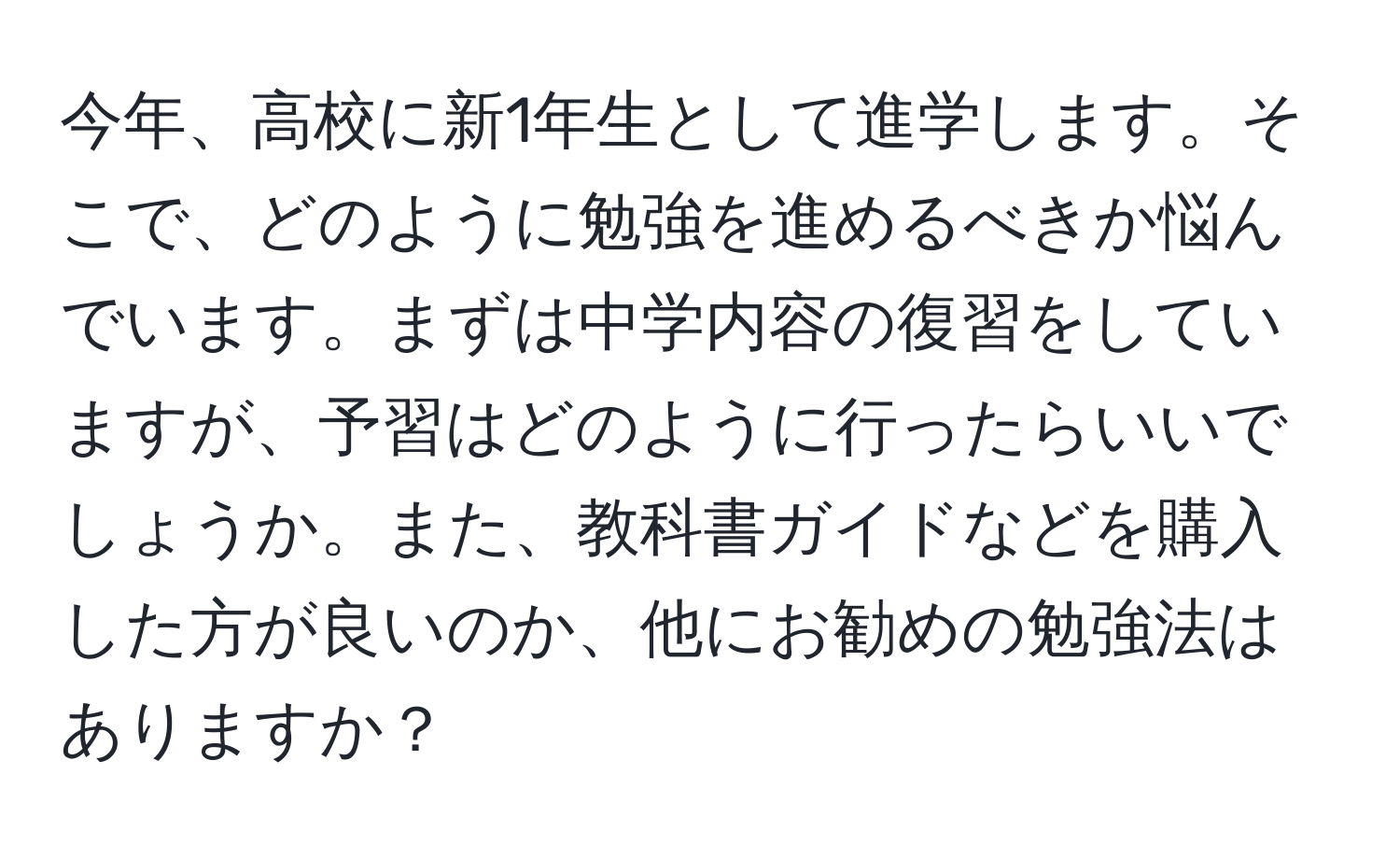 今年、高校に新1年生として進学します。そこで、どのように勉強を進めるべきか悩んでいます。まずは中学内容の復習をしていますが、予習はどのように行ったらいいでしょうか。また、教科書ガイドなどを購入した方が良いのか、他にお勧めの勉強法はありますか？