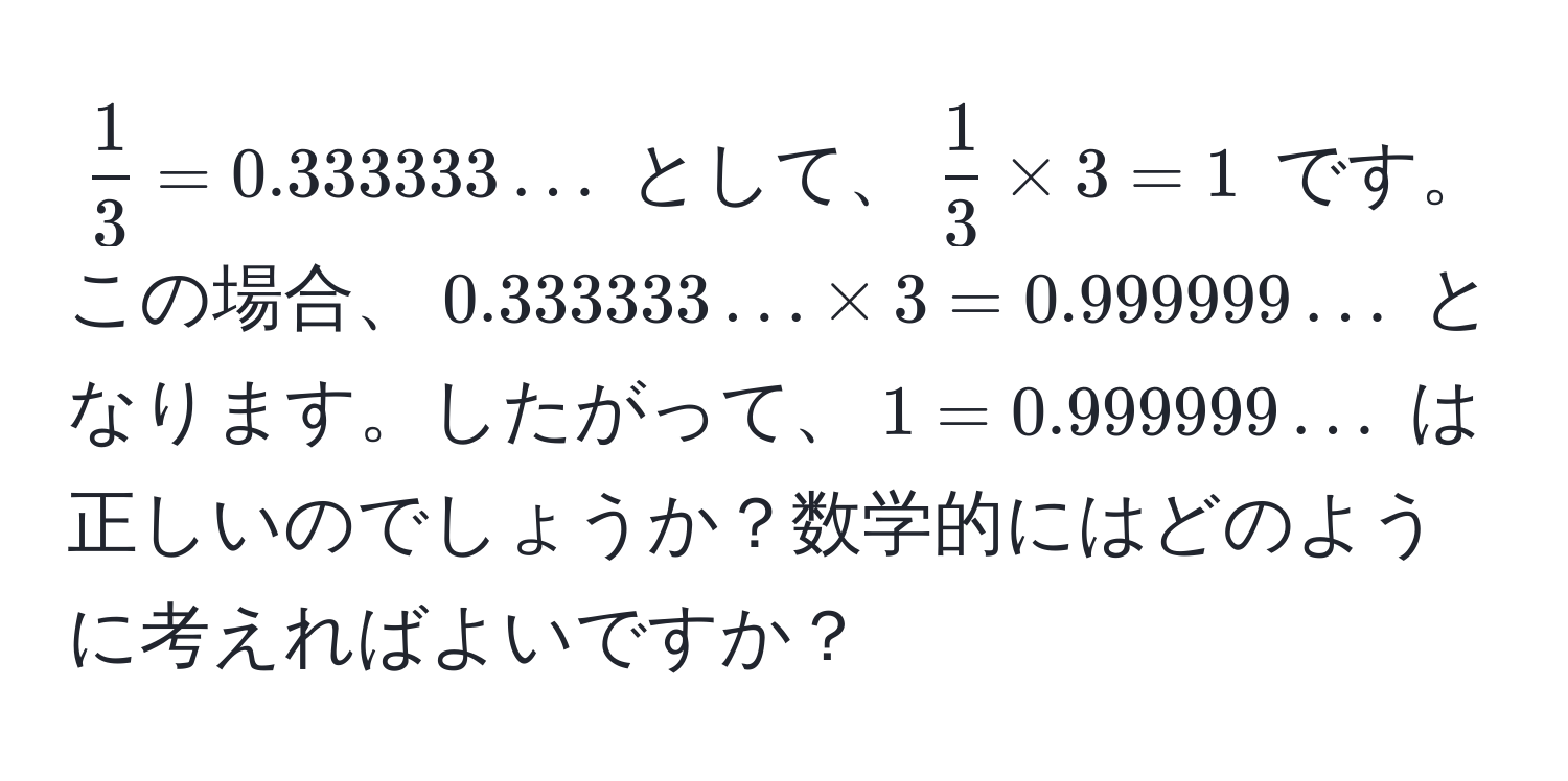 $ 1/3  = 0.333333...$ として、$ 1/3  * 3 = 1$ です。この場合、$0.333333... * 3 = 0.999999...$ となります。したがって、$1 = 0.999999...$ は正しいのでしょうか？数学的にはどのように考えればよいですか？