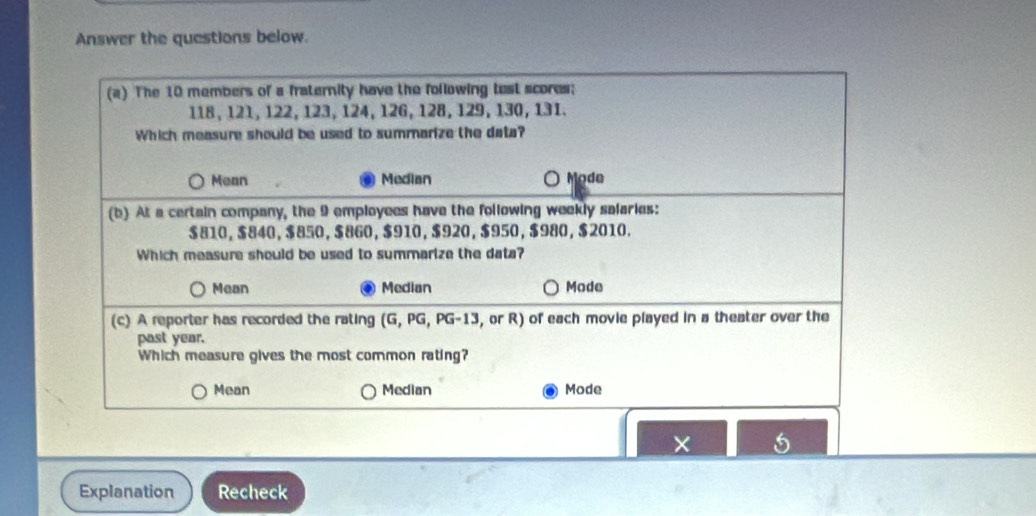 Answer the questions below.
(a) The 10 members of a fraternity have the following test scores;
118, 121, 122, 123, 124, 126, 128, 129, 130, 131.
Which measure should be used to summarize the data?
Mean Median O Mode
(b) At a certain company, the 9 employees have the following weekly salaries:
$810, $840, $850, $860, $910, $920, $950, $980, $2010.
Which measure should be used to summarize the data?
Mean Median Mode
(c) A reporter has recorded the rating (G, PG, PG-13, , or R) of each movie played in a theater over the
past year.
Which measure gives the most common rating?
Mean Median Mode
×
Explanation Recheck