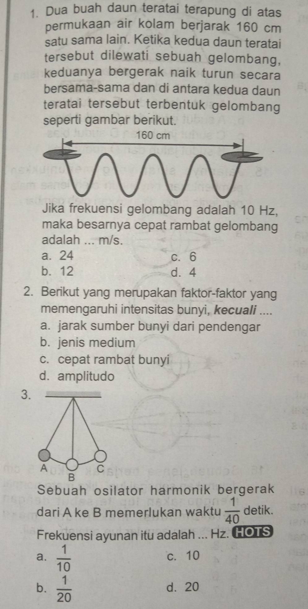 Dua buah daun teratai terapung di atas
permukaan air kolam berjarak 160 cm
satu sama lain. Ketika kedua daun teratai
tersebut dilewati sebuah gelombang,
keduanya bergerak naik turun secara
bersama-sama dan di antara kedua daun
teratai tersebut terbentuk gelombang
seperti gambar berikut.
Jika frekuensi gelombang adalah 10 Hz,
maka besarnya cepat rambat gelombang
adalah ... m/s.
a. 24 c. 6
b. 12 d. 4
2. Berikut yang merupakan faktor-faktor yang
memengaruhi intensitas bunyi, kecuali ....
a. jarak sumber bunyi dari pendengar
b. jenis medium
c. cepat rambat bunyi
d. amplitudo
3.
Sebuah osilator harmonik bergerak
dari A ke B memerlukan waktu  1/40  detik.
Frekuensi ayunan itu adalah ... Hz. HOTS
a.  1/10  c. 10
b.  1/20  d. 20