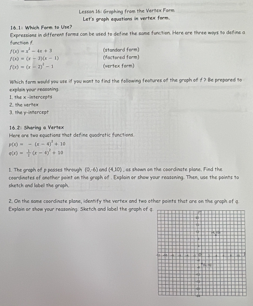 Lesson 16: Graphing from the Vertex Form
Let's graph equations in vertex form.
16.1: Which Form to Use?
Expressions in different forms can be used to define the same function. Here are three ways to define a
function f.
f(x)=x^2-4x+3 (standard form)
f(x)=(x-3)(x-1) (factored form)
f(x)=(x-2)^2-1 (vertex form)
Which form would you use if you want to find the following features of the graph of f? Be prepared to
explain your reasoning.
1. the x -intercepts
2. the vertex
3. the y-intercept
16.2: Sharing a Vertex
Here are two equations that define quadratic functions.
p(x)=-(x-4)^2+10
q(x)= 1/2 (x-4)^2+10
1. The graph of p passes through (0,-6) and (4,10) , as shown on the coordinate plane. Find the
coordinates of another point on the graph of . Explain or show your reasoning. Then, use the points to
sketch and label the graph.
2. On the same coordinate plane, identify the vertex and two other points that are on the graph of q.
Explain or show your reasoning. Sketch and label the graph of q