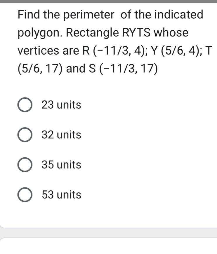 Find the perimeter of the indicated
polygon. Rectangle RYTS whose
vertices are R(-11/3,4); Y (5/6,4); T
(5/6,17) and S(-11/3,17)
23 units
32 units
35 units
53 units