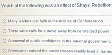 Which of the following was an effect of Shays' Rebellion
Many leaders lost faith in the Articles of Confederation
There were calls for a move away from centralized power
A renewal of public confidence in the national government.
Americans realized the social classes readily lived in harmo