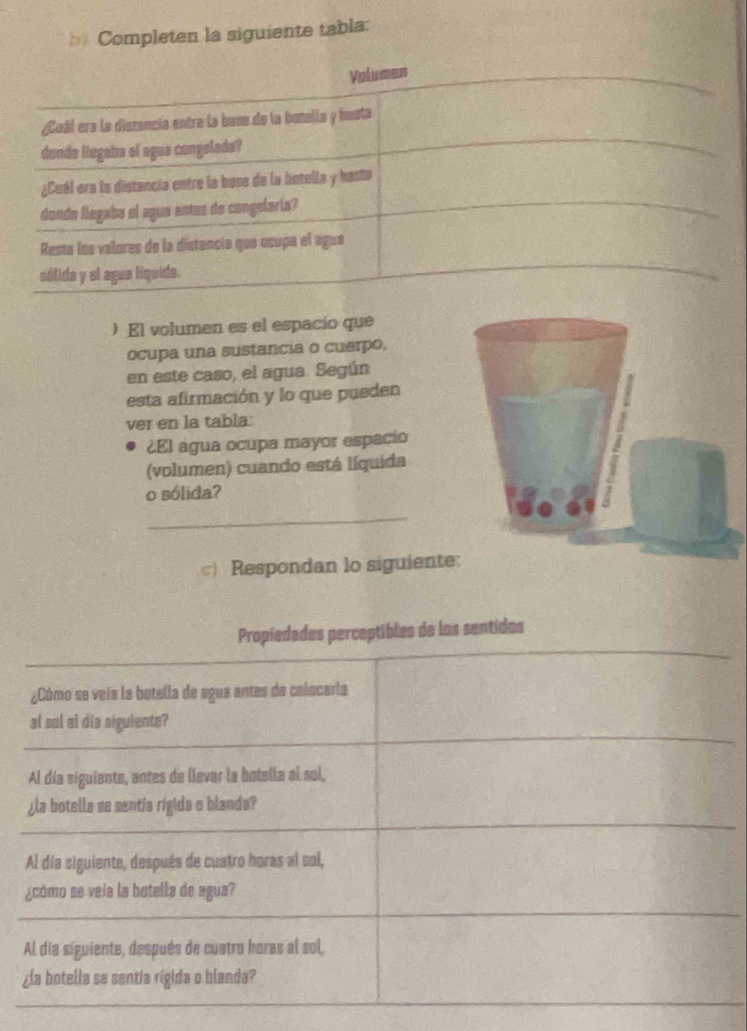 == Completen la siguiente tabla: 
) El volumen es el espacío que 
ocupa una sustancia o cuerpo, 
en este caso, el agua. Según 
esta afirmación y lo que pueden 
ver en la tabla: 
¿El agua ocupa mayor espacio 
(volumen) cuando está líquida 
o sólida? 
_ 
) Respondan lo siguiente: 
Propiedades perceptibles de los sentidos 
¿Cómo se veía la botella de agua antes de calocaría 
al sul al dis siguiente? 
Al día siguiente, entes de llevar la botella al sol, 
¿la botella se sentia rigida o blanda? 
Al día siguiente, después de cuatro horas al sol, 
¿cómo se veia la botella de agua? 
Al día siguiente, después de cuatro horas al sol, 
¿la botella se sentia rígida o blanda?