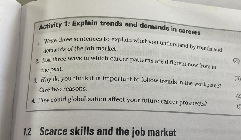 Activity 1: Explain trends and demands in careers 
1. Write three sentences to explain what you understand by trends and 
demands of the job market. 
(3) 
2. List three ways in which career patterns are different now from in 
the past. 
(3) 
3. Why do you think it is important to follow trends in the workplace? 
Give two reasons. 
(4 
4. How could globalisation affect your future career prospects? (5 
1.2 Scarce skills and the job market