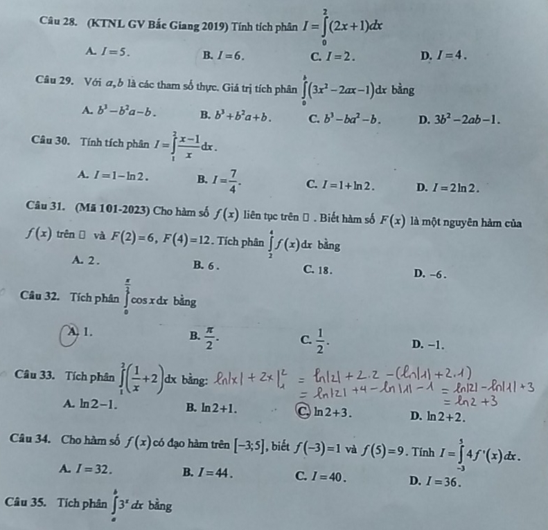 (KTNL GV Bắc Giang 2019) Tính tích phân I=∈tlimits _0^(2(2x+1)dx
A. I=5. B. I=6. C. I=2. D. I=4.
Câu 29. Với σ, b là các tham số thực. Giá trị tích phân ∈tlimits _0^b(3x^2)-2ax-1)dx bằng
A. b^3-b^2a-b. B. b^3+b^2a+b. C. b^3-ba^2-b. D. 3b^2-2ab-1.
Câu 30. Tính tích phân I=∈tlimits _1^(2frac x-1)xdx.
A. I=1-ln 2. B. I= 7/4 . C. I=1+ln 2. D. I=2ln 2.
Câu 31. (Mã 101-2023) Cho hàm số f(x) liên tục trên Đ . Biết hàm số F(x) là một nguyên hảm của
f(x) trên  và F(2)=6,F(4)=12 Tích phân ∈tlimits _2^(4f(x)dx bàng
A. 2 . B. 6 . C. 18 . D. -6 .
Câu 32. Tích phân ∈tlimits _0^(frac π)2)cos xdx bàng
A. 1.
C.
B.  π /2 .  1/2 . D. −1.
Câu 33. Tích phân ∈tlimits _1^(2(frac 1)x+2)dx bằng:
A. ln 2-1. B. ln 2+1. C ln 2+3. D. ln 2+2.
Câu 34. Cho hàm số f(x) có đạo hàm trên [-3;5] , biết f(-3)=1 và f(5)=9 Tính I=∈tlimits _(-3)^54f'(x)dx.
A. I=32. B. I=44. C. I=40. D. I=36.
Câu 35. Tích phân ∈tlimits _a^(b3^x)dx bằng