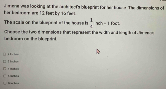 Jimena was looking at the architect's blueprint for her house. The dimensions of
her bedroom are 12 feet by 16 feet.
The scale on the blueprint of the house is  1/4 in h=1 foot.
Choose the two dimensions that represent the width and length of Jimena's
bedroom on the blueprint.
2 Inches
3 Inches
4 Inches
5 Inches
6 Inches