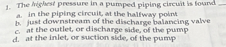 The highest pressure in a pumped piping circuit is found_
a. in the piping circuit, at the halfway point
b. just downstream of the discharge balancing valve
c. at the outlet, or discharge side, of the pump
d. at the inlet, or suction side, of the pump