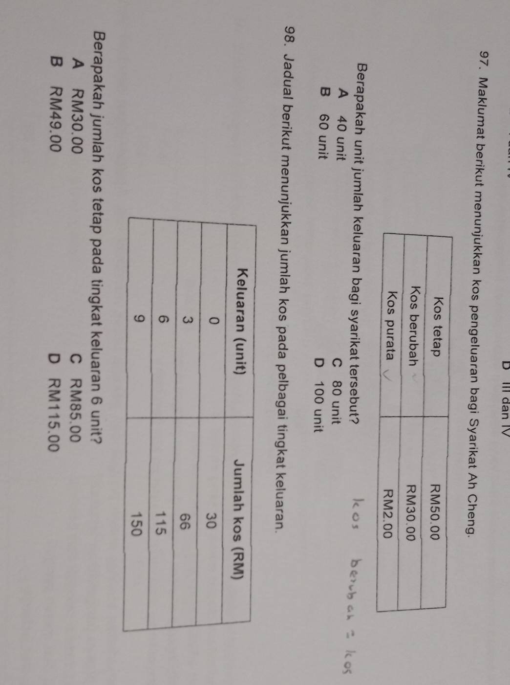 III dan IV
97. Maklumat berikut menunjukkan kos pengeluaran bagi Syarikat Ah Cheng.
Berapakah unit jumlah keluaran bagi syarikat tersebut?
A 40 unit C 80 unit
B 60 unit D 100 unit
98. Jadual berikut menunjukkan jumlah kos pada pelbagai tingkat keluaran.
Berapakah jumlah kos tetap pada tingkat keluaran 6 unit?
A RM30.00 C RM85.00
B RM49.00 D RM115.00