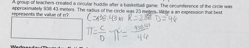 A group of teachers created a circular huddle after a basketball game. The circumference of the circle was 
approximately 938.43 meters. The radius of the circle was 23 meters. Write a an expression that best 
represents the value of π?