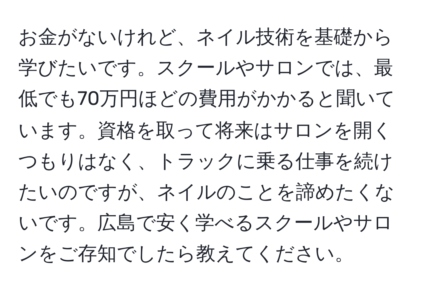 お金がないけれど、ネイル技術を基礎から学びたいです。スクールやサロンでは、最低でも70万円ほどの費用がかかると聞いています。資格を取って将来はサロンを開くつもりはなく、トラックに乗る仕事を続けたいのですが、ネイルのことを諦めたくないです。広島で安く学べるスクールやサロンをご存知でしたら教えてください。