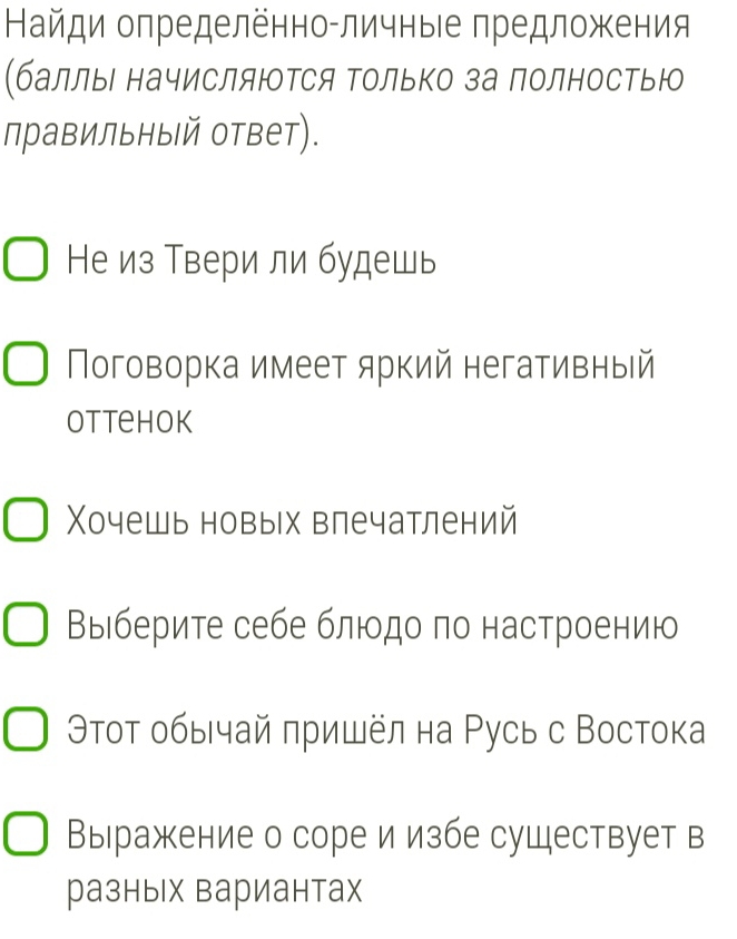 Найди определённо-личныιе предложения 
(баллы начисляΙΤся Τолько за полностью 
правильный ответ). 
Не из Твери ли будешь 
Поговорка имеет яркий негативный 
Ottehok 
Χочешь новых влечатлений 
Βыιберите себе блίοдо πо настроению 
Θτοт οбычай πришёл на Русь с Востока 
Выражение о соре и избе существует в 
разных вариантах