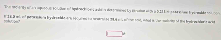 The molarity of an aqueous solution of hydrochloric acld is determined by titration with a 0.215 M potassium hydroxide solution. 
If 28.0 mL of potassium hydroxide are required to neutralize 28.6 mL of the acid, what is the molarity of the hydrochloric acid 
solution?
M