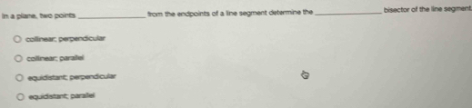 In a plane, two points _from the endpoints of a line segment determine the _bisector of the line segment
collinear; perpendicular
collnear: paraíleí
equidistant; perpendicular
equidistant; parailel