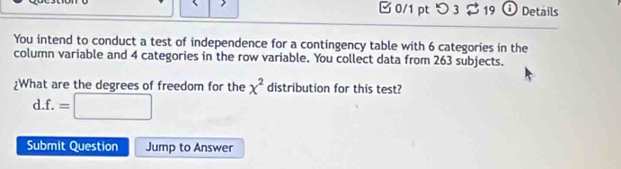 □ 0/1 ptつ 3 19 Details 
You intend to conduct a test of independence for a contingency table with 6 categories in the 
column variable and 4 categories in the row variable. You collect data from 263 subjects. 
¿What are the degrees of freedom for the x^2 distribution for this test? 
d. f.=□
Submit Question Jump to Answer