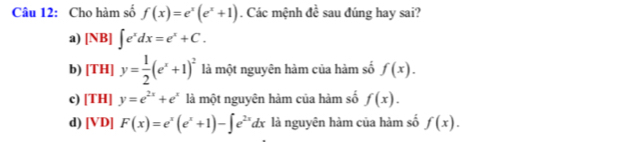 Cho hàm số f(x)=e^x(e^x+1). Các mệnh đề sau đúng hay sai?
a) [NB]∈t e^xdx=e^x+C.
b) [TH]y= 1/2 (e^x+1)^2 là một nguyên hàm của hàm số f(x).
c) [TH]y=e^(2x)+e^x là một nguyên hàm của hàm số f(x).
d) [VD] F(x)=e^x(e^x+1)-∈t e^(2x)dx là nguyên hàm của hàm số f(x).