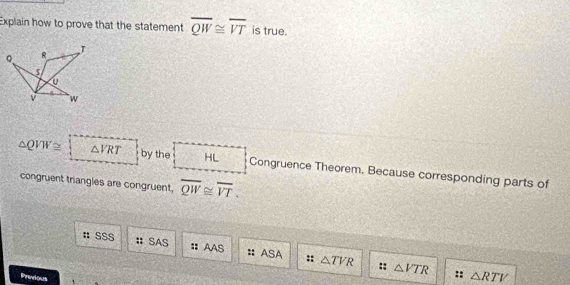 Explain how to prove that the statement overline QW≌ overline VT is true.
T
8
v `` w
△ QVW≌ △ VRT  2/9  by the HL Congruence Theorem. Because corresponding parts of
congruent triangles are congruent, overline QW≌ overline VT. 
SSS :: SAS :: AAS △ TVR
ASA ::
- △ VTR
Previous
△ RTV