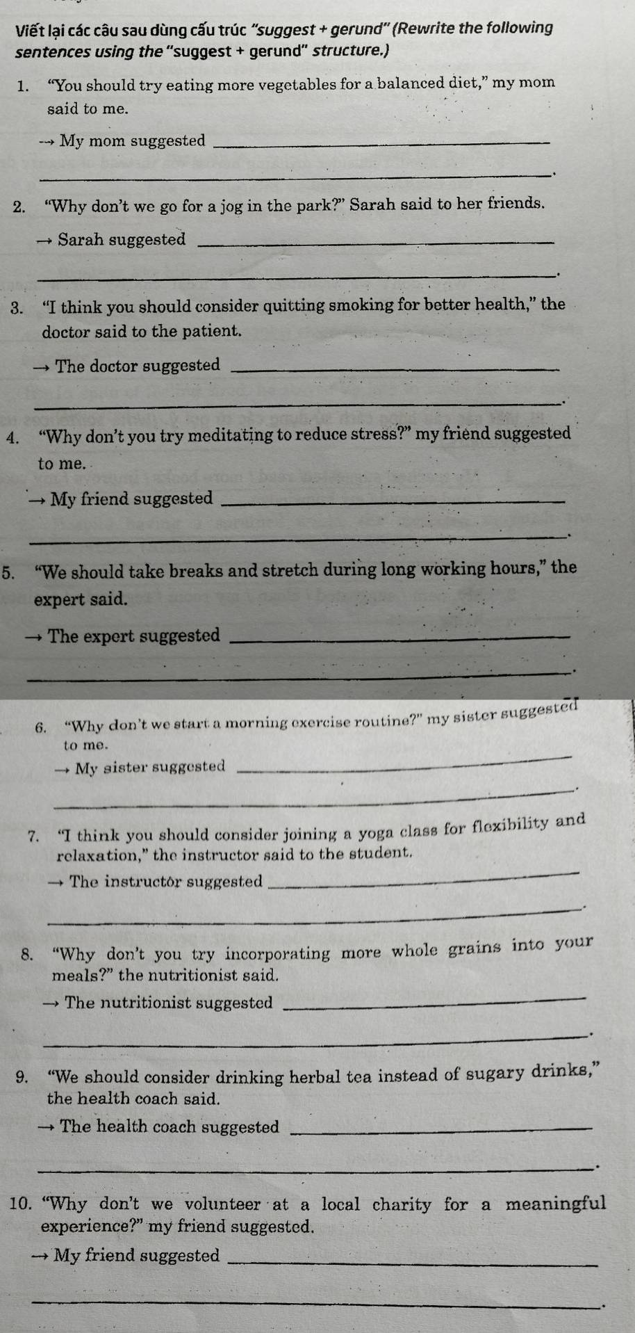 Viết lại các câu sau dùng cấu trúc ''suggest + gerund'' (Rewrite the following 
sentences using the “suggest + gerund'' structure.) 
1. “You should try eating more vegetables for a balanced diet,” my mom 
said to me. 
→ My mom suggested_ 
__、 
2. “Why don’t we go for a jog in the park?” Sarah said to her friends. 
→ Sarah suggested_ 
_ 
3. “I think you should consider quitting smoking for better health,” the 
doctor said to the patient. 
→ The doctor suggested_ 
_ 
4. “Why don’t you try meditating to reduce stress?” my friend suggested 
to me. 
→ My friend suggested_ 
_ 
5. “We should take breaks and stretch during long working hours,” the 
expert said. 
→ The expert suggested_ 
_. 
6. “Why don’t we start a morning exercise routine?” my sister suggested 
to me . 
→ My sister suggested 
_ 
_ 
7. ‘I think vou should consider joining a yoga class for flexibility and 
relaxation," the instructor said to the student. 
→ The instructor suggested 
_ 
_ 
8. “Why don’t you try incorporating more whole grains into your 
meals?” the nutritionist said. 
→ The nutritionist suggested 
_ 
_ 
9. “We should consider drinking herbal tea instead of sugary drinks,” 
the health coach said. 
→ The health coach suggested_ 
_. 
10. “Why don’t we volunteer at a local charity for a meaningful 
experience?" my friend suggested. 
→ My friend suggested_ 
_