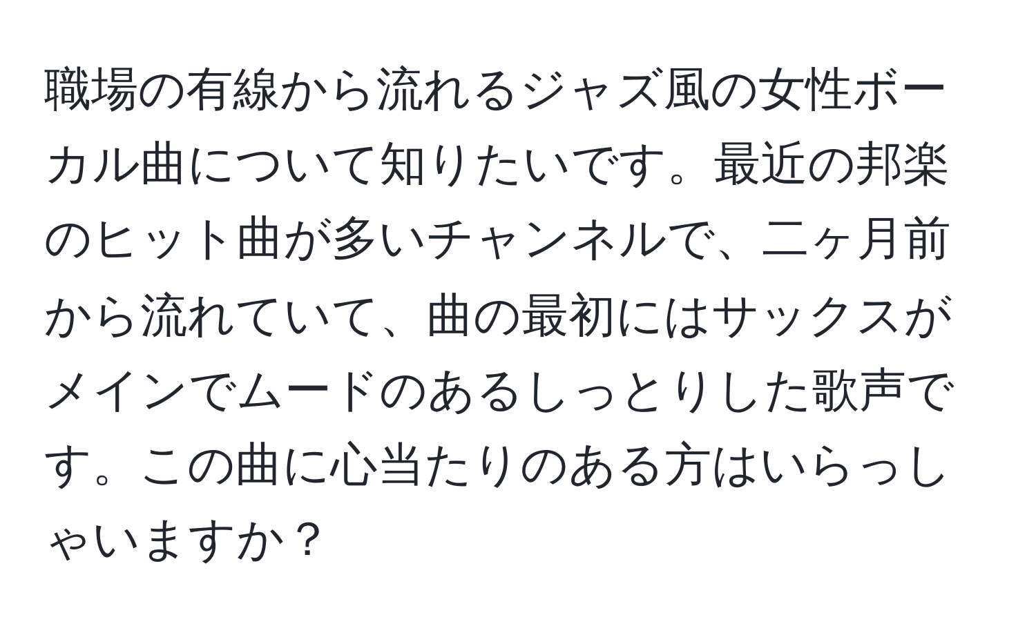 職場の有線から流れるジャズ風の女性ボーカル曲について知りたいです。最近の邦楽のヒット曲が多いチャンネルで、二ヶ月前から流れていて、曲の最初にはサックスがメインでムードのあるしっとりした歌声です。この曲に心当たりのある方はいらっしゃいますか？