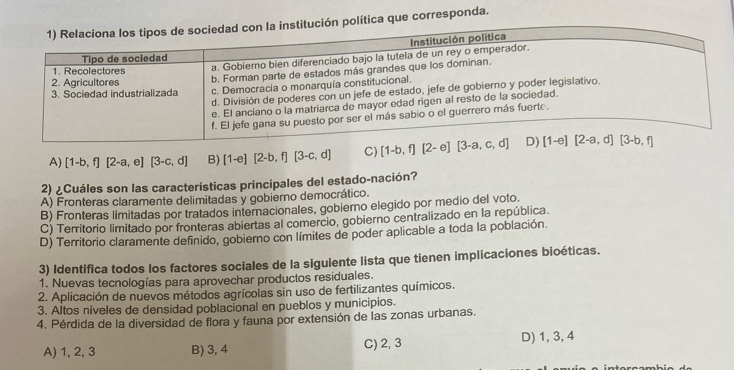 lítica que corresponda.
A) [1-b,f][2-a,e][3-c,d] B) [1-e][2-b,f][3-c,d] C) 
2) ¿Cuáles son las características principales del estado-nación?
A) Fronteras claramente delimitadas y gobierno democrático.
B) Fronteras limitadas por tratados internacionales, gobierno elegido por medio del voto.
C) Territorio limitado por fronteras abiertas al comercio, gobierno centralizado en la república.
D) Territorio claramente definido, gobierno con límites de poder aplicable a toda la población.
3) Identifica todos los factores sociales de la siguiente lista que tienen implicaciones bioéticas.
1. Nuevas tecnologías para aprovechar productos residuales.
2. Aplicación de nuevos métodos agrícolas sin uso de fertilizantes químicos.
3. Altos niveles de densidad poblacional en pueblos y municipios.
4. Pérdida de la diversidad de flora y fauna por extensión de las zonas urbanas.
A) 1, 2, 3 B) 3, 4 C) 2, 3 D) 1, 3, 4