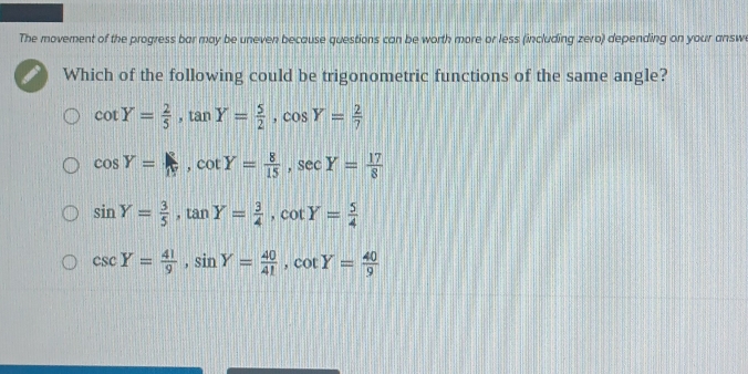 The movement of the progress bar may be uneven because questions can be worth more or less (including zero) depending on your answ
Which of the following could be trigonometric functions of the same angle?
cot Y= 2/5 , tan Y= 5/2 , cos Y= 2/7 
cos Y= R/N , cot Y= 8/15 , sec Y= 17/8 
sin Y= 3/5 , tan Y= 3/4 , cot Y= 5/4 
csc Y= 41/9 , sin Y= 40/41 , cot Y= 40/9 