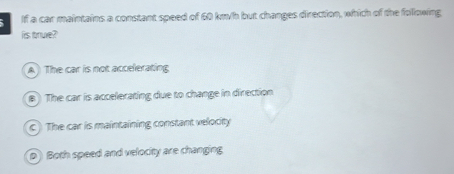 If a car maintains a constant speed of 60 km/h but changes direction, which of the following
is true?
A The car is not accelerating
B) The car is accelerating due to change in direction
c) The car is maintaining constant velocity
D Both speed and velocity are changing