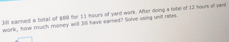 Jill earned a total of $88 for 11 hours of yard work. After doing a total of 12 hours of yard 
work, how much money will Jill have earned? Solve using unit rates.