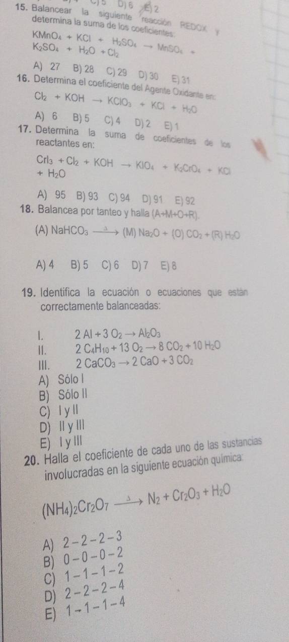 Balancear la siguiente reacción REDOX
determína la suma de los coeficientes:
KMnO_4+KCl+H_2SO_4to MnSO_4+
K_2SO_4+H_2O+Cl_2
A) 27 B) 28 C) 29 D) 30 E) 31
16. Determina el coeficiente del Agente Oxidante en:
Cl_2+KOHto KClO_3+KCl+H_2O
A) 6 B) 5 C) 4 D) 2 E) 1
17. Determina la suma de coeficientes de los
reactantes en:
CrI_3+Cl_2+KOHto KIO_4+K_2CrO_4+KCl
+H_2O
A) 95 B) 93 C) 94 D) 91 E) 92
18. Balancea por tanteo y halla (A+M+O+R).
(A) NaHCO_3to (M) Na_2O+(0)CO_2+(R)H_2O
A) 4 B) 5 C) 6 D) 7 E) 8
19. Identifica la ecuación o ecuaciones que están
correctamente balanceadas:
1. 2Al+3O_2to Al_2O_3
II. 2C_4H_10+13O_2to 8CO_2+10H_2O
III. 2CaCO_3to 2CaO+3CO_2
A) Sólo I
B) Sólo II
C) Ⅰ yⅡ
D) ⅡyⅢ
E) ⅠyⅢ
20. Halla el coeficiente de cada uno de las sustancias
involucradas en la siguiente ecuación química:
(NH_4)_2Cr_2O_7to N_2+Cr_2O_3+H_2O
A) 2-2-2-3
B 0-0 - 0-2
C) 1 - 1 - 1 - 2
D) 2 - 2 - 2 - 4
E) 1 -1 -1 - 4