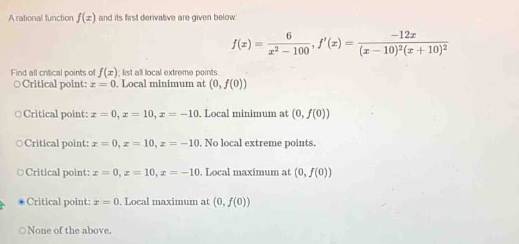 A rational function f(x) and its first derivative are given below:
f(x)= 6/x^2-100 , f'(x)=frac -12x(x-10)^2(x+10)^2
Find all critical points of f(x); list all local extreme points.
Critical point: x=0. Local minimum at (0,f(0))
Critical point: x=0, x=10, x=-10. Local minimum at (0,f(0))
Critical point: x=0, x=10, x=-10. No local extreme points.
Critical point: x=0, x=10, x=-10. Local maximum at (0,f(0))
Critical point: x=0. Local maximum at (0,f(0))
None of the above.