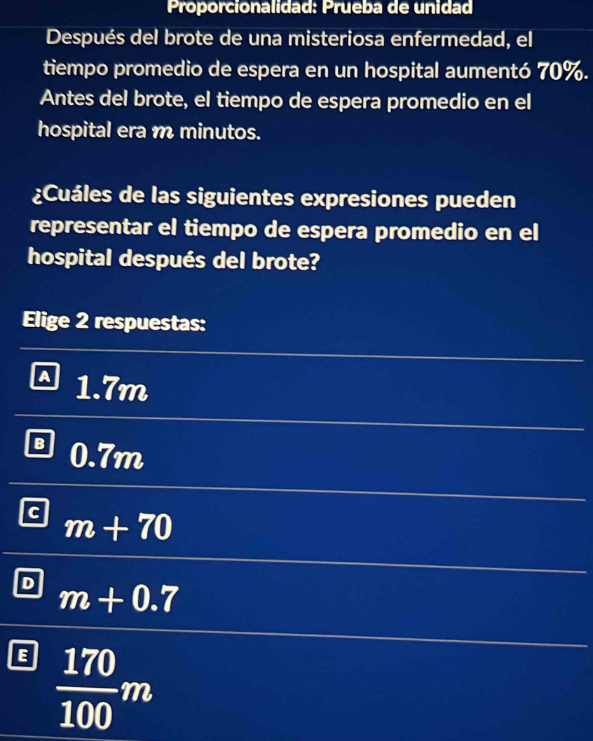 Proporcionalidad: Prueba de unidad
Después del brote de una misteriosa enfermedad, el
tiempo promedio de espera en un hospital aumentó 70%.
Antes del brote, el tiempo de espera promedio en el
hospital era m minutos.
¿Cuáles de las siguientes expresiones pueden
representar el tiempo de espera promedio en el
hospital después del brote?
Elige 2 respuestas:
1.7m
B 0.7m
c m+70
D m+0.7
E  170/100 m