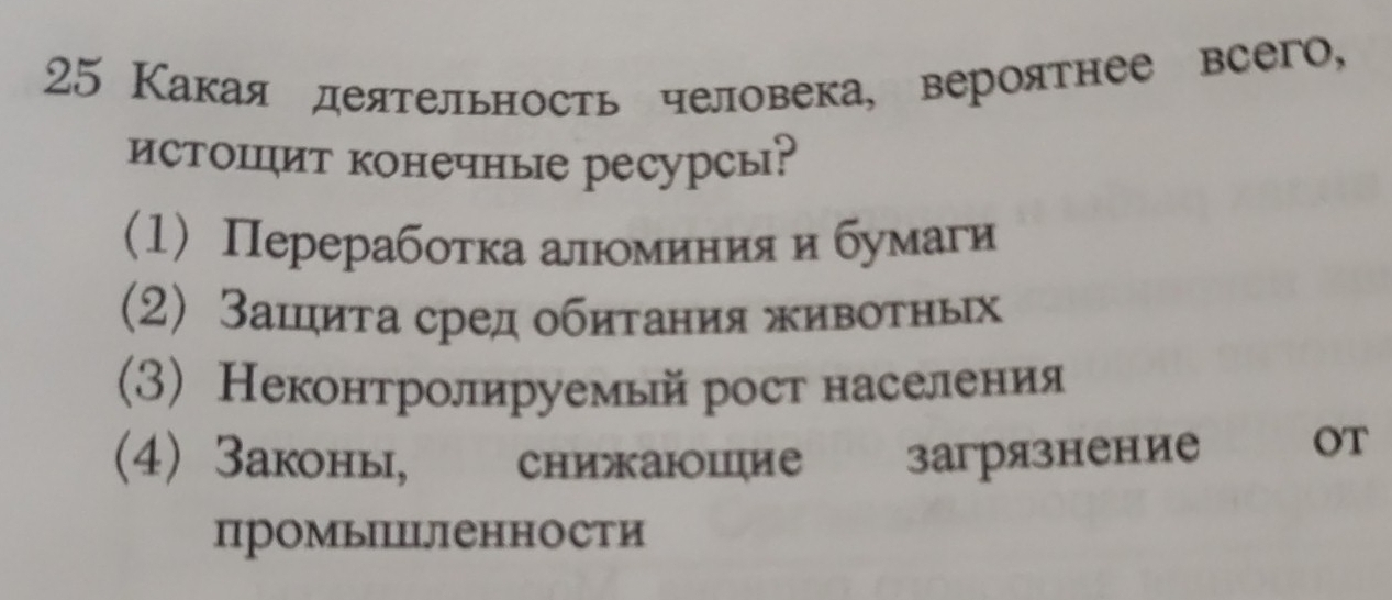 25 Какая деятельность человека, вероятнее всего,
истоΙит конечные ресурсы?
(1) Перерабоτка алюоминия и бумаги
(2) Зашциτа сред обитания живоτных
(3) Неконтролируемый рост населения
(4) Законы, снижаюшцие загрязнение OT
промыΙΙΙJΙенности