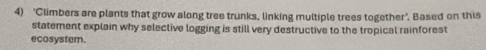 ‘Climbers are plants that grow along tree trunks, linking multiple trees together’. Based on this 
statement explain why selective logging is still very destructive to the tropical rainforest 
ecosystem.