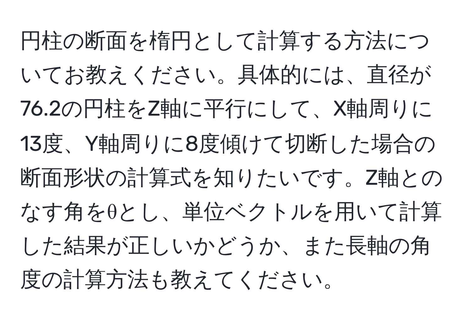 円柱の断面を楕円として計算する方法についてお教えください。具体的には、直径が76.2の円柱をZ軸に平行にして、X軸周りに13度、Y軸周りに8度傾けて切断した場合の断面形状の計算式を知りたいです。Z軸とのなす角をθとし、単位ベクトルを用いて計算した結果が正しいかどうか、また長軸の角度の計算方法も教えてください。