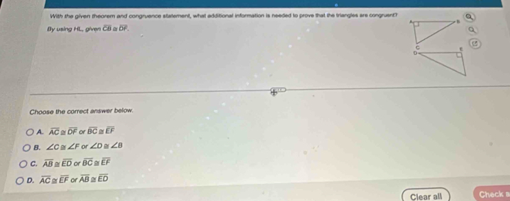 With the given theorern and congruence statement, what additional information is needed to prove that the triangles are congruent?
B
By using HL, given overline CB overline DF.
C e
D
Choose the correct answer below.
A. overline AC≌ overline DF or overline BC≌ overline EF
B. ∠ C≌ ∠ F or ∠ D ≌ ∠ B
C. overline AB≌ overline ED or overline BC overline EF
D. overline AC≌ overline EF or overline AB≌ overline ED
Clear all Check a