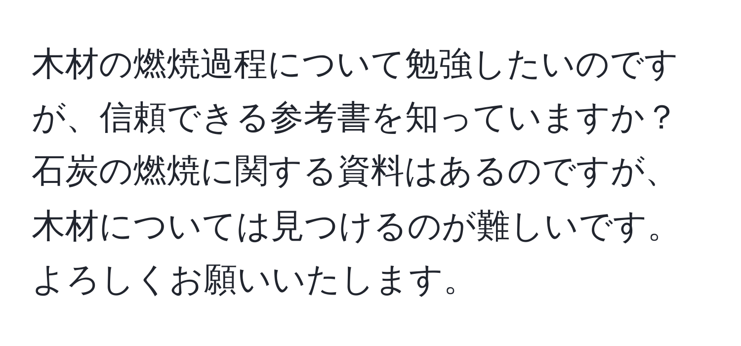 木材の燃焼過程について勉強したいのですが、信頼できる参考書を知っていますか？石炭の燃焼に関する資料はあるのですが、木材については見つけるのが難しいです。よろしくお願いいたします。