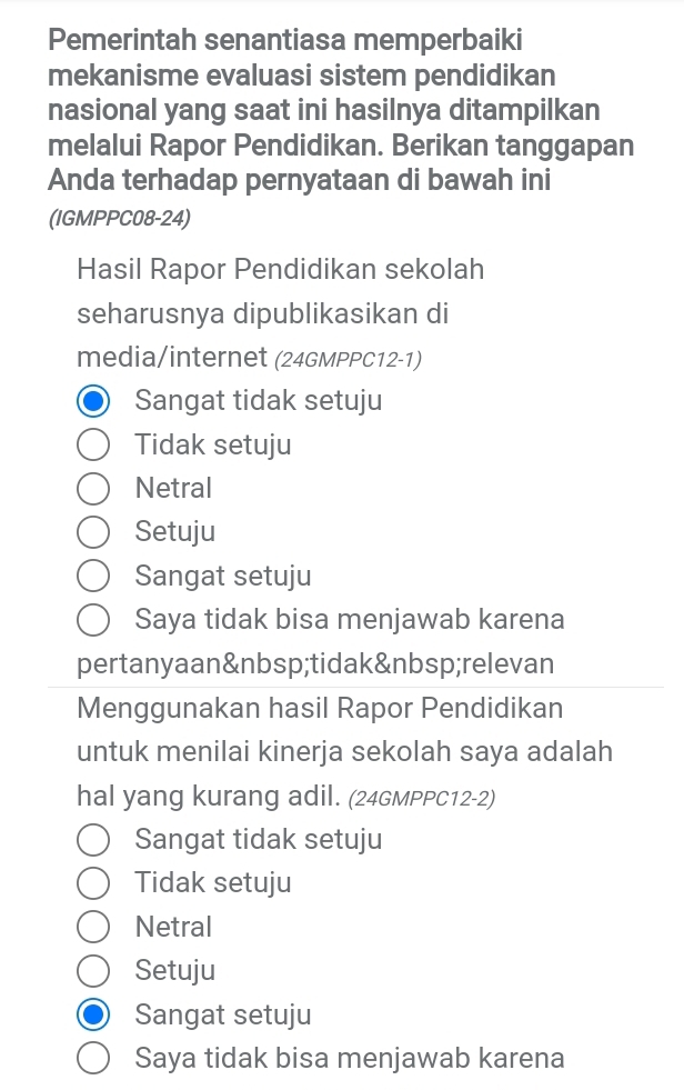 Pemerintah senantiasa memperbaiki
mekanisme evaluasi sistem pendidikan
nasional yang saat ini hasilnya ditampilkan
melalui Rapor Pendidikan. Berikan tanggapan
Anda terhadap pernyataan di bawah ini
(IGMPPC08-24)
Hasil Rapor Pendidikan sekolah
seharusnya dipublikasikan di
media/internet (24GMPPC12-1)
Sangat tidak setuju
Tidak setuju
Netral
Setuju
Sangat setuju
Saya tidak bisa menjawab karena
pertanyaan tidak relevan
Menggunakan hasil Rapor Pendidikan
untuk menilai kinerja sekolah saya adalah
hal yang kurang adil. (24GMPPC12-2)
Sangat tidak setuju
Tidak setuju
Netral
Setuju
Sangat setuju
Saya tidak bisa menjawab karena