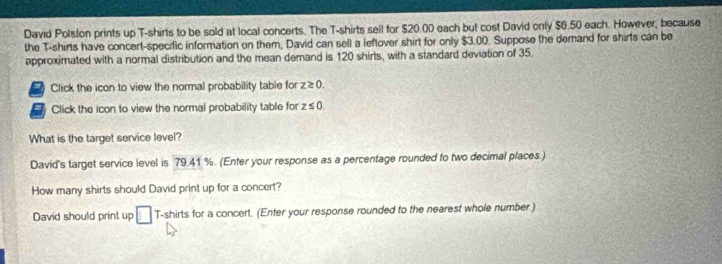 David Polston prints up T-shirts to be sold at local concerts. The T-shirts sell for $20.00 each but cost David only $6.50 each. However, because
the T-shirts have concert-specific information on them, David can sel) a leftover shirt for only $3.00. Suppose the demand for shirts can be
approximated with a normal distribution and the mean demand is 120 shirts, with a standard deviation of 35.
a Click the icon to view the normal probability table for z≥ 0. 
Click the icon to view the normal probability table for z≤ 0
What is the target service level?
David's target service level is 79.41 %. (Enter your response as a percentage rounded to two decimal places.)
How many shirts should David print up for a concert?
David should print up □ T-shirts for a concert. (Enter your response rounded to the nearest whole number.)