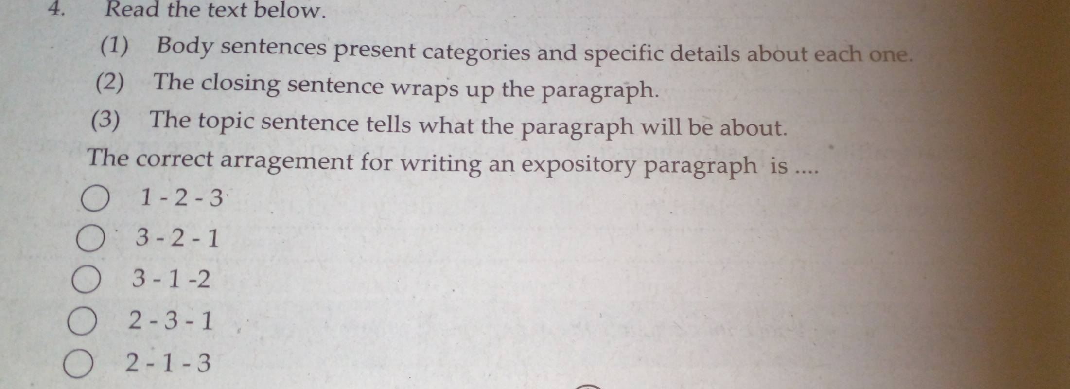 Read the text below.
(1) Body sentences present categories and specific details about each one.
(2) The closing sentence wraps up the paragraph.
(3) The topic sentence tells what the paragraph will be about.
The correct arragement for writing an expository paragraph is ....
1-2-3
3-2-1
3-1-2
2-3-1
2-1-3