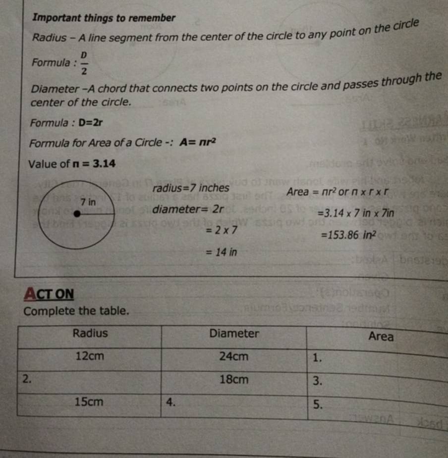 Important things to remember 
Radius - A line segment from the center of the circle to any point on the circle 
Formula :  D/2 
Diameter -A chord that connects two points on the circle and passes through the 
center of the circle. 
Formula : D=2r
Formula for Area of a Circle -: A=π r^2
Value of n=3.14
radius = 7 inches Area =nr^2 or n* r* r
diameter =2r
=3.14* 7in* 7in
=2* 7
=153.86in^2
=14in
Act on 
Complete the table.