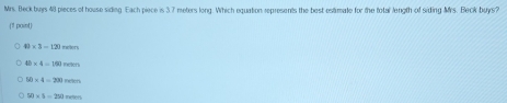 Mrs. Beck buys 48 pieces of house siding Each piece is 3.7 meters long. Which equation represents the best estimate for the total length of siding Mrs. Beck buys?
(1! paint)
49* 3-12 nción
□ * 4=191 nelens
90* 4=290
50* 4=250 retters