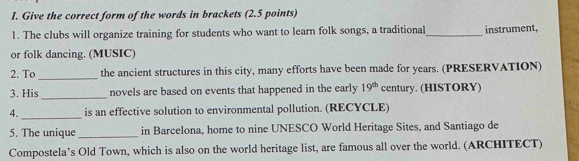 Give the correct form of the words in brackets (2.5 points) 
1. The clubs will organize training for students who want to learn folk songs, a traditional_ instrument, 
or folk dancing. (MUSIC) 
2. To _the ancient structures in this city, many efforts have been made for years. (PRESERVATION) 
3. His _novels are based on events that happened in the early 19^(th) century. (HISTORY) 
4._ is an effective solution to environmental pollution. (RECYCLE) 
5. The unique _in Barcelona, home to nine UNESCO World Heritage Sites, and Santiago de 
Compostela’s Old Town, which is also on the world heritage list, are famous all over the world. (ARCHITECT)