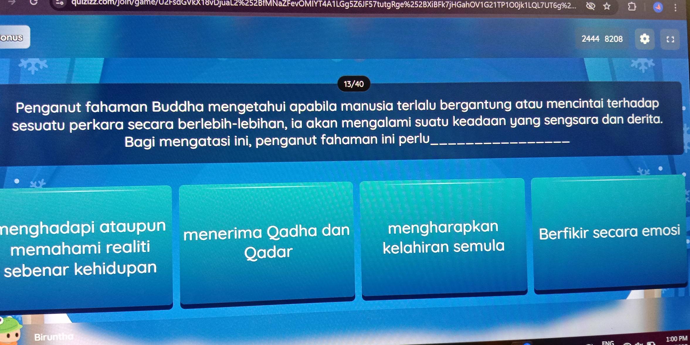 quizi22.c6m/jõih/game/U2FsdGVkX18vDjuaL2%252BfMNaZFevOMIYT4A1LGg5Z6JF57tutgRge%252BXiBFk7jHGahOV1G21TP1O0jk1LQL7UT6g%2....
onus 2444 8208 [ ]
13/40
Penganut fahaman Buddha mengetahui apabila manusia terlalu bergantung atau mencintai terhadap
sesuatu perkara secara berlebih-lebihan, ia akan mengalami suatu keadaan yang sengsara dan derita.
Bagi mengatasi ini, penganut fahaman ini perlu_
menghadapi ataupun mengharapkan
menerima Qadha dan Berfikir secara emosi
memahami realiti kelahiran semula
Qadar
sebenar kehidupan
Biruntha
1:00 PM