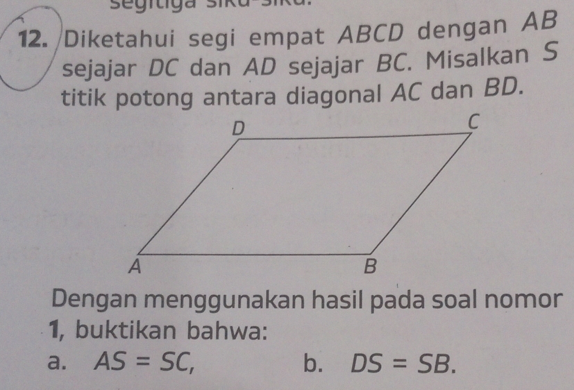 segítiga sik 
12. Diketahui segi empat ABCD dengan AB
sejajar DC dan AD sejajar BC. Misalkan S 
titik potong antara diagonal AC dan BD. 
Dengan menggunakan hasil pada soal nomor 
1, buktikan bahwa: 
a. AS=SC, b. DS=SB.