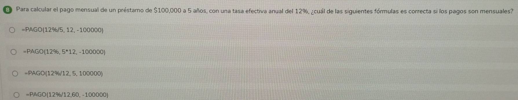 Para calcular el pago mensual de un préstamo de $100,000 a 5 años, con una tasa efectiva anual del 12%, ¿cuál de las siguientes fórmulas es correcta si los pagos son mensuales?
=PAGO(12% /5,12,-100000)
=PAGO(12% ,5^*12,-100000)
=PAGO(12% /12,5,100000)
=PAGO(12% /12,60,-100000)