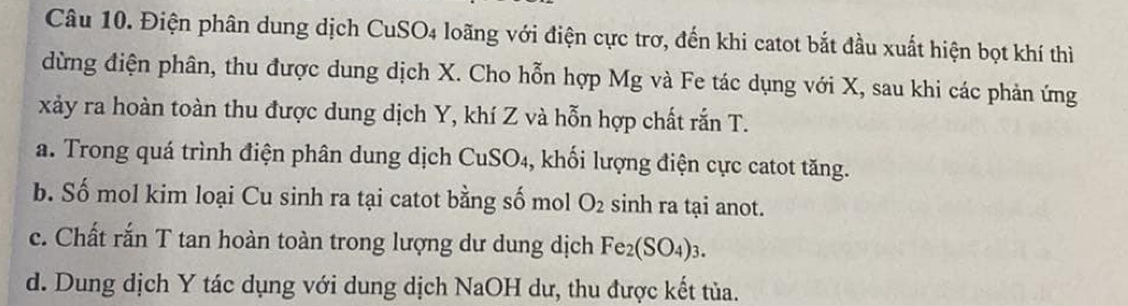 Điện phân dung dịch CuSO4 loãng với điện cực trơ, đến khi catot bắt đầu xuất hiện bọt khí thì 
dừng điện phân, thu được dung dịch X. Cho hỗn hợp Mg và Fe tác dụng với X, sau khi các phản ứng
xảy ra hoàn toàn thu được dung dịch Y, khí Z và hỗn hợp chất rắn T. 
a. Trong quá trình điện phân dung dịch CuSO4, khối lượng điện cực catot tăng. 
b. Số mol kim loại Cu sinh ra tại catot bằng số mol O_2 sinh ra tại anot. 
c. Chất rắn T tan hoàn toàn trong lượng dư dung dịch Fe_2(SO_4)_3. 
d. Dung dịch Y tác dụng với dung dịch NaOH dư, thu được kết tủa.