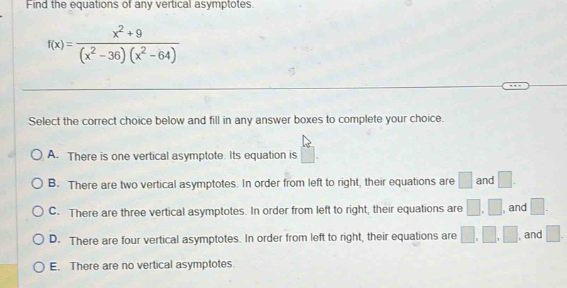 Find the equations of any vertical asymptotes.
f(x)= (x^2+9)/(x^2-36)(x^2-64) 
Select the correct choice below and fill in any answer boxes to complete your choice.
A. There is one vertical asymptote. Its equation is
B. There are two vertical asymptotes. In order from left to right, their equations are □ and □.
C. There are three vertical asymptotes. In order from left to right, their equations are □ , □ , and □.
D. There are four vertical asymptotes. In order from left to right, their equations are □ ,□ , □ , and □.
E. There are no vertical asymptotes.