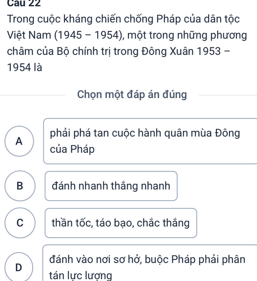 Cau 22
Trong cuộc kháng chiến chống Pháp của dân tộc
Việt Nam (1945-1954) 1, một trong những phương
châm của Bộ chính trị trong Đông Xuân 1953 -
1954 là
Chọn một đáp án đúng
phải phá tan cuộc hành quân mùa Đông
A
của Pháp
B đánh nhanh thắng nhanh
C thần tốc, táo bạo, chắc thắng
đánh vào nơi sơ hở, buộc Pháp phải phân
D
tán lực lượng