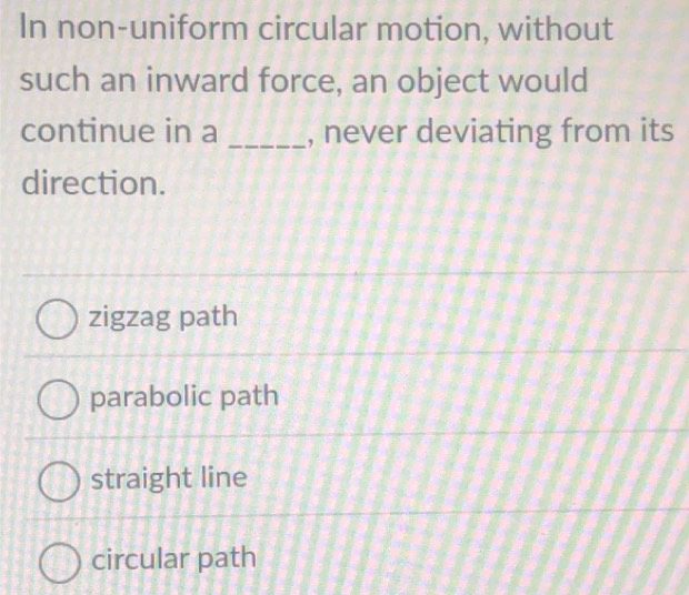 In non-uniform circular motion, without
such an inward force, an object would
continue in a _, never deviating from its
direction.
zigzag path
parabolic path
straight line
circular path